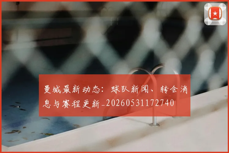 曼城最新动态：球队新闻、转会消息与赛程更新_20260531172740