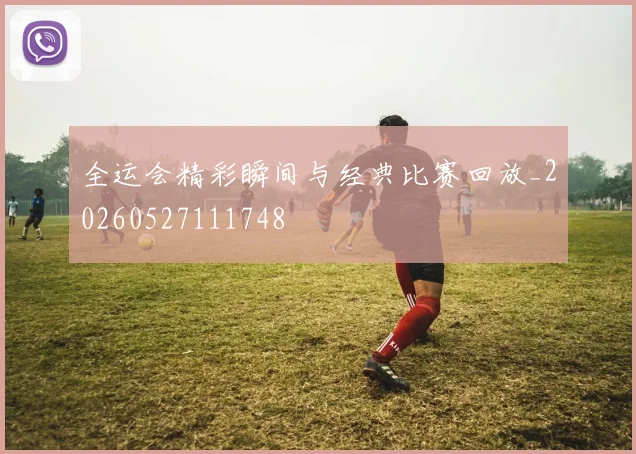 全运会精彩瞬间与经典比赛回放_20260527111748