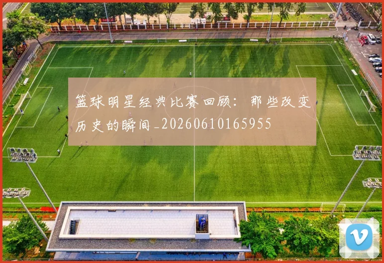 篮球明星经典比赛回顾：那些改变历史的瞬间_20260610165955