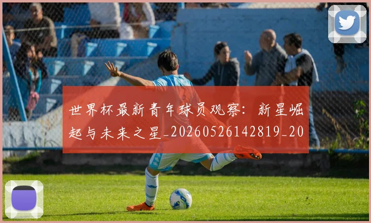 世界杯最新青年球员观察：新星崛起与未来之星_20260526142819_20260607160456