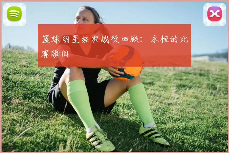 篮球明星经典战役回顾：永恒的比赛瞬间