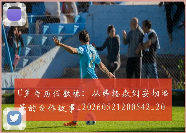C罗与历任教练：从弗格森到安切洛蒂的合作故事_20260521200542_20260606165324