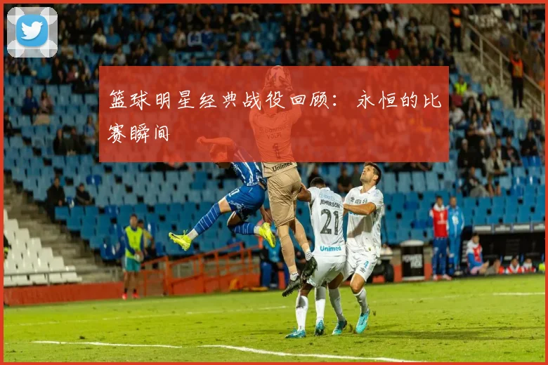 篮球明星经典战役回顾：永恒的比赛瞬间