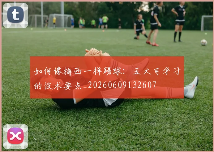 如何像梅西一样踢球：五大可学习的技术要点_20260609132607