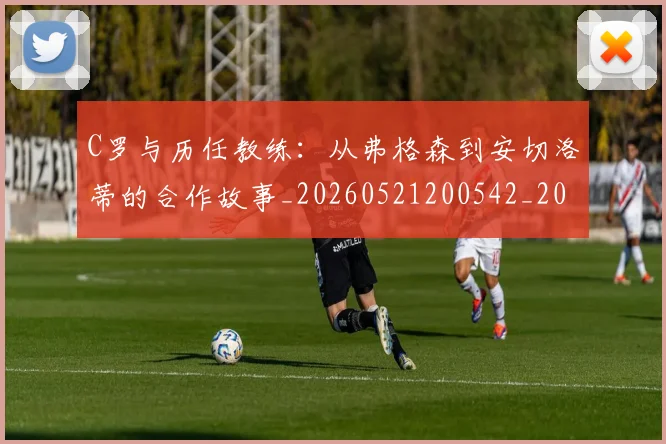 C罗与历任教练：从弗格森到安切洛蒂的合作故事_20260521200542_20260606165324