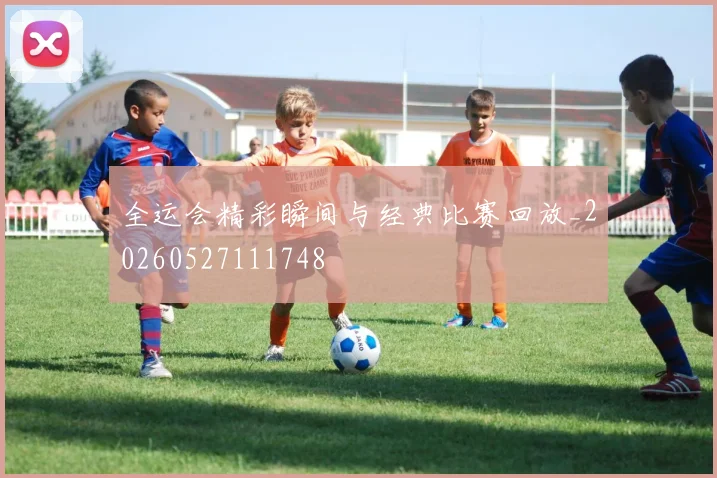 全运会精彩瞬间与经典比赛回放_20260527111748